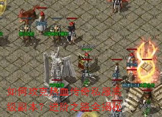 如何攻克热血传奇私服高级副本?进阶之路全揭秘 如何攻克热血传奇私服高级副本?进阶之路全揭秘